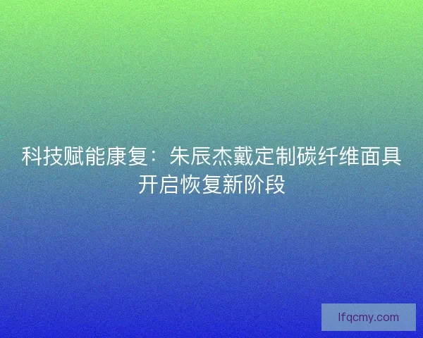 科技赋能康复：朱辰杰戴定制碳纤维面具开启恢复新阶段