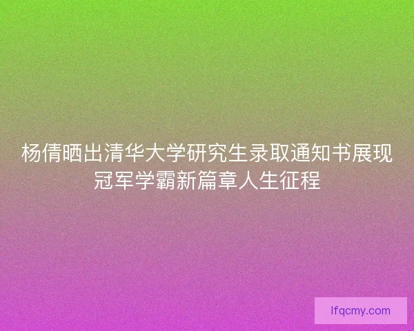 杨倩晒出清华大学研究生录取通知书展现冠军学霸新篇章人生征程
