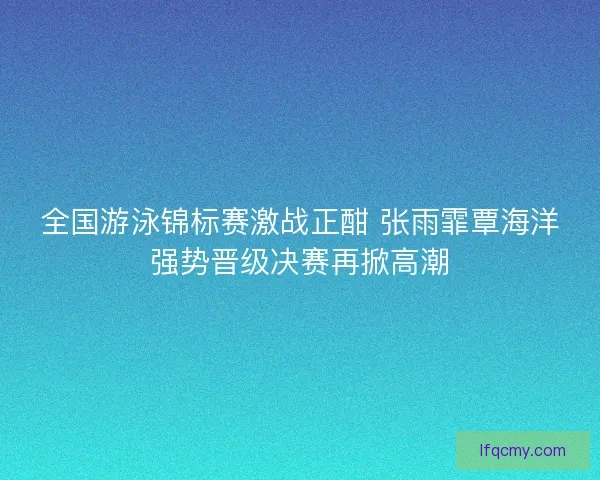 全国游泳锦标赛激战正酣 张雨霏覃海洋强势晋级决赛再掀高潮
