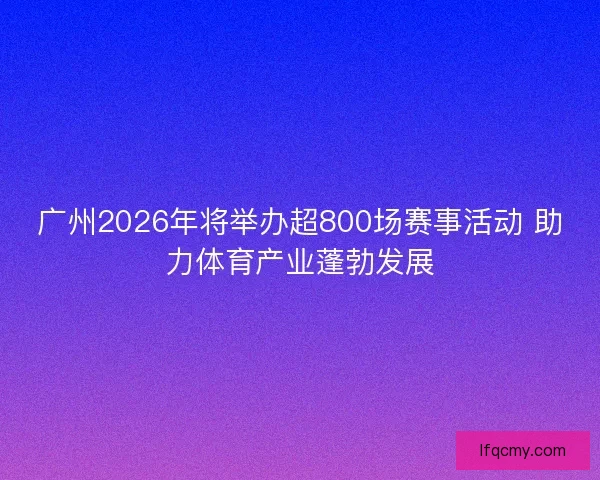 广州2026年将举办超800场赛事活动 助力体育产业蓬勃发展