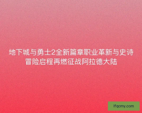 地下城与勇士2全新篇章职业革新与史诗冒险启程再燃征战阿拉德大陆