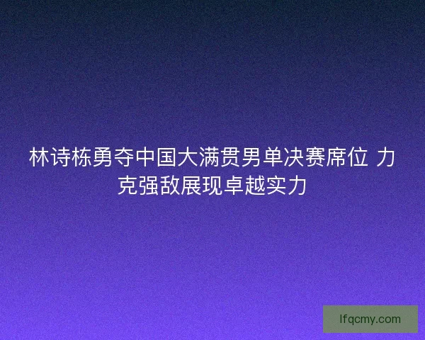 林诗栋勇夺中国大满贯男单决赛席位 力克强敌展现卓越实力
