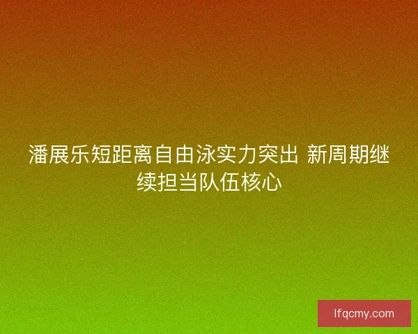 潘展乐短距离自由泳实力突出 新周期继续担当队伍核心