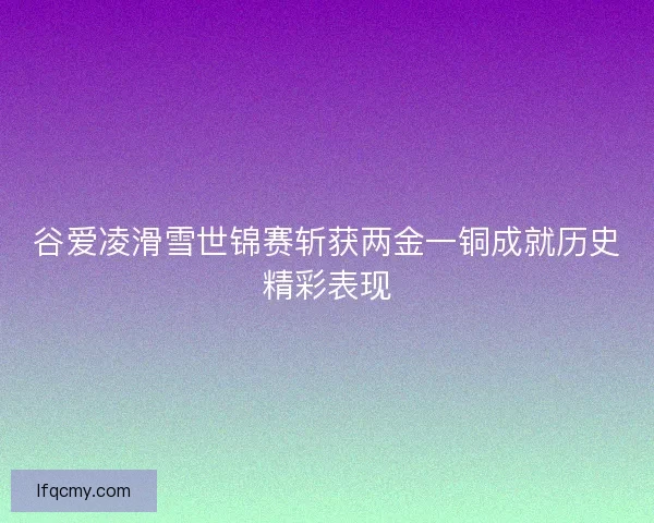 谷爱凌滑雪世锦赛斩获两金一铜成就历史精彩表现