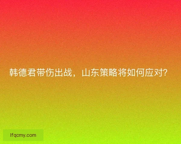 韩德君带伤出战，山东策略将如何应对？
